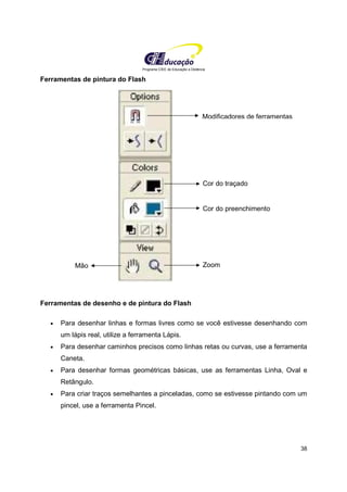 Programa CIEE de Educação a Distância
38
Ferramentas de pintura do Flash
Ferramentas de desenho e de pintura do Flash
• Para desenhar linhas e formas livres como se você estivesse desenhando com
um lápis real, utilize a ferramenta Lápis.
• Para desenhar caminhos precisos como linhas retas ou curvas, use a ferramenta
Caneta.
• Para desenhar formas geométricas básicas, use as ferramentas Linha, Oval e
Retângulo.
• Para criar traços semelhantes a pinceladas, como se estivesse pintando com um
pincel, use a ferramenta Pincel.
Modificadores de ferramentas
Cor do traçado
Cor do preenchimento
Mão Zoom
 