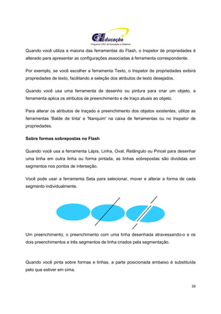 Programa CIEE de Educação a Distância
39
Quando você utiliza a maioria das ferramentas do Flash, o Inspetor de propriedades é
alterado para apresentar as configurações associadas à ferramenta correspondente.
Por exemplo, se você escolher a ferramenta Texto, o Inspetor de propriedades exibirá
propriedades de texto, facilitando a seleção dos atributos de texto desejados.
Quando você usa uma ferramenta de desenho ou pintura para criar um objeto, a
ferramenta aplica os atributos de preenchimento e de traço atuais ao objeto.
Para alterar os atributos de traçado e preenchimento dos objetos existentes, utilize as
ferramentas 'Balde de tinta' e 'Nanquim' na caixa de ferramentas ou no Inspetor de
propriedades.
Sobre formas sobrepostas no Flash
Quando você usa a ferramenta Lápis, Linha, Oval, Retângulo ou Pincel para desenhar
uma linha em outra linha ou forma pintada, as linhas sobrepostas são divididas em
segmentos nos pontos de interseção.
Você pode usar a ferramenta Seta para selecionar, mover e alterar a forma de cada
segmento individualmente.
Um preenchimento; o preenchimento com uma linha desenhada atravessando-o e os
dois preenchimentos e três segmentos de linha criados pela segmentação.
Quando você pinta sobre formas e linhas, a parte posicionada embaixo é substituída
pelo que estiver em cima.
 