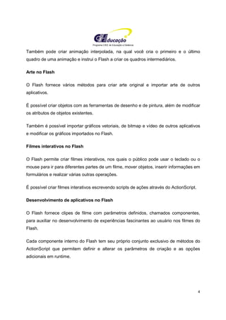 Programa CIEE de Educação a Distância
4
Também pode criar animação interpolada, na qual você cria o primeiro e o último
quadro de uma animação e instrui o Flash a criar os quadros intermediários.
Arte no Flash
O Flash fornece vários métodos para criar arte original e importar arte de outros
aplicativos.
É possível criar objetos com as ferramentas de desenho e de pintura, além de modificar
os atributos de objetos existentes.
Também é possível importar gráficos vetoriais, de bitmap e vídeo de outros aplicativos
e modificar os gráficos importados no Flash.
Filmes interativos no Flash
O Flash permite criar filmes interativos, nos quais o público pode usar o teclado ou o
mouse para ir para diferentes partes de um filme, mover objetos, inserir informações em
formulários e realizar várias outras operações.
É possível criar filmes interativos escrevendo scripts de ações através do ActionScript.
Desenvolvimento de aplicativos no Flash
O Flash fornece clipes de filme com parâmetros definidos, chamados componentes,
para auxiliar no desenvolvimento de experiências fascinantes ao usuário nos filmes do
Flash.
Cada componente interno do Flash tem seu próprio conjunto exclusivo de métodos do
ActionScript que permitem definir e alterar os parâmetros de criação e as opções
adicionais em runtime.
 