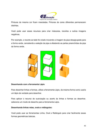 Programa CIEE de Educação a Distância
40
Pinturas da mesma cor ficam mescladas. Pinturas de cores diferentes permanecem
distintas.
Você pode usar esses recursos para criar máscaras, recortes e outras imagens
negativas.
Por exemplo, o recorte ao lado foi criado movendo a imagem da pipa desagrupada para
a forma verde, cancelando a seleção da pipa e afastando as partes preenchidas da pipa
da forma verde.
Desenhando com a ferramenta Lápis
Para desenhar linhas e formas, utilize a ferramenta Lápis, da mesma forma como usaria
um lápis de verdade para desenhar.
Para aplicar o recurso de suavização ou acerto às linhas e formas ao desenhar,
selecione um modo de desenho para a ferramenta Lápis.
Desenhando linhas retas, ovais e retângulos:
Você pode usar as ferramentas Linha, Oval e Retângulo para criar facilmente essas
formas geométricas básicas.
 