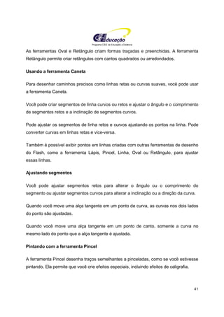 Programa CIEE de Educação a Distância
41
As ferramentas Oval e Retângulo criam formas traçadas e preenchidas. A ferramenta
Retângulo permite criar retângulos com cantos quadrados ou arredondados.
Usando a ferramenta Caneta
Para desenhar caminhos precisos como linhas retas ou curvas suaves, você pode usar
a ferramenta Caneta.
Você pode criar segmentos de linha curvos ou retos e ajustar o ângulo e o comprimento
de segmentos retos e a inclinação de segmentos curvos.
Pode ajustar os segmentos de linha retos e curvos ajustando os pontos na linha. Pode
converter curvas em linhas retas e vice-versa.
Também é possível exibir pontos em linhas criadas com outras ferramentas de desenho
do Flash, como a ferramenta Lápis, Pincel, Linha, Oval ou Retângulo, para ajustar
essas linhas.
Ajustando segmentos
Você pode ajustar segmentos retos para alterar o ângulo ou o comprimento do
segmento ou ajustar segmentos curvos para alterar a inclinação ou a direção da curva.
Quando você move uma alça tangente em um ponto de curva, as curvas nos dois lados
do ponto são ajustadas.
Quando você move uma alça tangente em um ponto de canto, somente a curva no
mesmo lado do ponto que a alça tangente é ajustada.
Pintando com a ferramenta Pincel
A ferramenta Pincel desenha traços semelhantes a pinceladas, como se você estivesse
pintando. Ela permite que você crie efeitos especiais, incluindo efeitos de caligrafia.
 