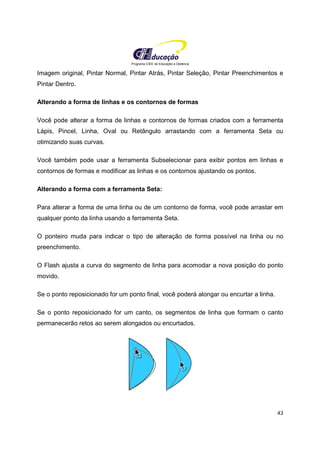 Programa CIEE de Educação a Distância
43
Imagem original, Pintar Normal, Pintar Atrás, Pintar Seleção, Pintar Preenchimentos e
Pintar Dentro.
Alterando a forma de linhas e os contornos de formas
Você pode alterar a forma de linhas e contornos de formas criados com a ferramenta
Lápis, Pincel, Linha, Oval ou Retângulo arrastando com a ferramenta Seta ou
otimizando suas curvas.
Você também pode usar a ferramenta Subselecionar para exibir pontos em linhas e
contornos de formas e modificar as linhas e os contornos ajustando os pontos.
Alterando a forma com a ferramenta Seta:
Para alterar a forma de uma linha ou de um contorno de forma, você pode arrastar em
qualquer ponto da linha usando a ferramenta Seta.
O ponteiro muda para indicar o tipo de alteração de forma possível na linha ou no
preenchimento.
O Flash ajusta a curva do segmento de linha para acomodar a nova posição do ponto
movido.
Se o ponto reposicionado for um ponto final, você poderá alongar ou encurtar a linha.
Se o ponto reposicionado for um canto, os segmentos de linha que formam o canto
permanecerão retos ao serem alongados ou encurtados.
 