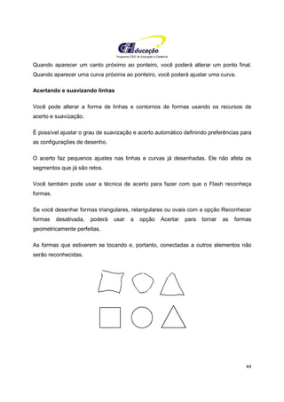 Programa CIEE de Educação a Distância
44
Quando aparecer um canto próximo ao ponteiro, você poderá alterar um ponto final.
Quando aparecer uma curva próxima ao ponteiro, você poderá ajustar uma curva.
Acertando e suavizando linhas
Você pode alterar a forma de linhas e contornos de formas usando os recursos de
acerto e suavização.
É possível ajustar o grau de suavização e acerto automático definindo preferências para
as configurações de desenho.
O acerto faz pequenos ajustes nas linhas e curvas já desenhadas. Ele não afeta os
segmentos que já são retos.
Você também pode usar a técnica de acerto para fazer com que o Flash reconheça
formas.
Se você desenhar formas triangulares, retangulares ou ovais com a opção Reconhecer
formas desativada, poderá usar a opção Acertar para tornar as formas
geometricamente perfeitas.
As formas que estiverem se tocando e, portanto, conectadas a outros elementos não
serão reconhecidas.
 
