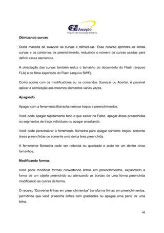 Programa CIEE de Educação a Distância
46
Otimizando curvas
Outra maneira de suavizar as curvas é otimizá-las. Esse recurso aprimora as linhas
curvas e os contornos de preenchimento, reduzindo o número de curvas usadas para
definir esses elementos.
A otimização das curvas também reduz o tamanho do documento do Flash (arquivo
FLA) e do filme exportado do Flash (arquivo SWF).
Como ocorre com os modificadores ou os comandos Suavizar ou Acertar, é possível
aplicar a otimização aos mesmos elementos várias vezes.
Apagando
Apagar com a ferramenta Borracha remove traços e preenchimentos.
Você pode apagar rapidamente tudo o que existir no Palco, apagar áreas preenchidas
ou segmentos de traço individuais ou apagar arrastando.
Você pode personalizar a ferramenta Borracha para apagar somente traços, somente
áreas preenchidas ou somente uma única área preenchida.
A ferramenta Borracha pode ser redonda ou quadrada e pode ter um dentre cinco
tamanhos.
Modificando formas
Você pode modificar formas convertendo linhas em preenchimentos, expandindo a
forma de um objeto preenchido ou atenuando as bordas de uma forma preenchida
modificando as curvas da forma.
O recurso 'Converter linhas em preenchimentos' transforma linhas em preenchimentos,
permitindo que você preencha linhas com gradientes ou apague uma parte de uma
linha.
 