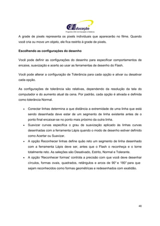 Programa CIEE de Educação a Distância
48
A grade de pixels representa os pixels individuais que aparecerão no filme. Quando
você cria ou move um objeto, ele fica restrito à grade de pixels.
Escolhendo as configurações do desenho
Você pode definir as configurações do desenho para especificar comportamentos de
encaixe, suavização e acerto ao usar as ferramentas de desenho do Flash.
Você pode alterar a configuração de Tolerância para cada opção e ativar ou desativar
cada opção.
As configurações de tolerância são relativas, dependendo da resolução da tela do
computador e do aumento atual da cena. Por padrão, cada opção é ativada e definida
como tolerância Normal.
• Conectar linhas determina a que distância a extremidade de uma linha que está
sendo desenhada deve estar de um segmento de linha existente antes de o
ponto final encaixar-se no ponto mais próximo da outra linha.
• Suavizar curvas especifica o grau de suavização aplicado às linhas curvas
desenhadas com a ferramenta Lápis quando o modo de desenho estiver definido
como Acertar ou Suavizar.
• A opção Reconhecer linhas define quão reto um segmento de linha desenhado
com a ferramenta Lápis deve ser, antes que o Flash o reconheça e o torne
totalmente reto. As seleções são Desativado, Estrito, Normal e Tolerante.
• A opção 'Reconhecer formas' controla a precisão com que você deve desenhar
círculos, formas ovais, quadrados, retângulos e arcos de 90° e 180° para que
sejam reconhecidos como formas geométricas e redesenhados com exatidão.
 