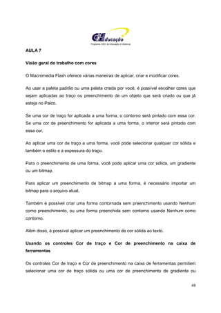 Programa CIEE de Educação a Distância
49
AULA 7
Visão geral do trabalho com cores
O Macromedia Flash oferece várias maneiras de aplicar, criar e modificar cores.
Ao usar a paleta padrão ou uma paleta criada por você, é possível escolher cores que
sejam aplicadas ao traço ou preenchimento de um objeto que será criado ou que já
esteja no Palco.
Se uma cor de traço for aplicada a uma forma, o contorno será pintado com essa cor.
Se uma cor de preenchimento for aplicada a uma forma, o interior será pintado com
essa cor.
Ao aplicar uma cor de traço a uma forma, você pode selecionar qualquer cor sólida e
também o estilo e a espessura do traço.
Para o preenchimento de uma forma, você pode aplicar uma cor sólida, um gradiente
ou um bitmap.
Para aplicar um preenchimento de bitmap a uma forma, é necessário importar um
bitmap para o arquivo atual.
Também é possível criar uma forma contornada sem preenchimento usando Nenhum
como preenchimento, ou uma forma preenchida sem contorno usando Nenhum como
contorno.
Além disso, é possível aplicar um preenchimento de cor sólida ao texto.
Usando os controles Cor de traço e Cor de preenchimento na caixa de
ferramentas
Os controles Cor de traço e Cor de preenchimento na caixa de ferramentas permitem
selecionar uma cor de traço sólida ou uma cor de preenchimento de gradiente ou
 