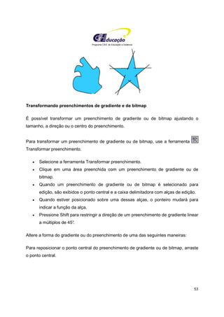 Programa CIEE de Educação a Distância
53
Transformando preenchimentos de gradiente e de bitmap
É possível transformar um preenchimento de gradiente ou de bitmap ajustando o
tamanho, a direção ou o centro do preenchimento.
Para transformar um preenchimento de gradiente ou de bitmap, use a ferramenta
Transformar preenchimento.
• Selecione a ferramenta Transformar preenchimento.
• Clique em uma área preenchida com um preenchimento de gradiente ou de
bitmap.
• Quando um preenchimento de gradiente ou de bitmap é selecionado para
edição, são exibidos o ponto central e a caixa delimitadora com alças de edição.
• Quando estiver posicionado sobre uma dessas alças, o ponteiro mudará para
indicar a função da alça.
• Pressione Shift para restringir a direção de um preenchimento de gradiente linear
a múltiplos de 45°.
Altere a forma do gradiente ou do preenchimento de uma das seguintes maneiras:
Para reposicionar o ponto central do preenchimento de gradiente ou de bitmap, arraste
o ponto central.
 