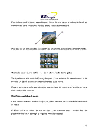 Programa CIEE de Educação a Distância
56
Para inclinar ou alongar um preenchimento dentro de uma forma, arraste uma das alças
circulares na parte superior ou no lado direito da caixa delimitadora.
Para colocar um bitmap lado a lado dentro de uma forma, dimensione o preenchimento.
Copiando traços e preenchimentos com a ferramenta Conta-gotas
Você pode usar a ferramenta Conta-gotas para copiar atributos de preenchimento e de
traço de um objeto e aplicá-los imediatamente a outro objeto.
Essa ferramenta também permite obter uma amostra da imagem em um bitmap para
usar como preenchimento.
Modificando paletas de cores
Cada arquivo do Flash contém sua própria paleta de cores, armazenada no documento
do Flash.
O Flash exibe a paleta de um arquivo como amostras nos controles Cor de
preenchimento e Cor de traço, e no painel Amostra de cores.
 