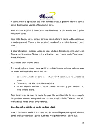 Programa CIEE de Educação a Distância
57
A paleta padrão é a paleta de 216 cores ajustada à Web. É possível adicionar cores à
paleta de cores atual usando o Misturador de cores.
Para importar, exportar e modificar a paleta de cores de um arquivo, use o painel
Amostra de cores.
Você pode duplicar cores, remover cores da paleta, alterar a paleta padrão, recarregar
a paleta ajustada à Web se a tiver substituído ou classificar a paleta de acordo com o
matiz.
É possível importar e exportar paletas de cores sólidas e de gradiente entre arquivos do
Flash e também entre o Flash e outros aplicativos, como o Macromedia Fireworks e o
Adobe Photoshop.
Duplicando e removendo cores
É possível duplicar cores na paleta, excluir cores isoladamente ou limpar todas as cores
da paleta. Para duplicar ou excluir uma cor:
• Se o painel Amostra de cores não estiver visível, escolha Janela, Amostra de
cores.
• Clique na cor que será duplicada ou excluída.
• Escolha Duplicar Amostra ou Excluir Amostra no menu pop-up localizado no
canto superior direito.
Para limpar todas as cores da paleta de cores: No painel Amostra de cores, escolha
Limpar cores no menu pop-up localizado no canto superior direito. Todas as cores são
removidas da paleta, exceto preto e branco.
Usando a paleta padrão e a paleta ajustada à Web
Você pode salvar a paleta atual como a padrão, substituí-la pela paleta padrão definida
para o arquivo ou carregar a paleta ajustada à Web para substituir a paleta atual.
 