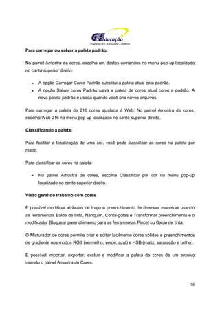 Programa CIEE de Educação a Distância
58
Para carregar ou salvar a paleta padrão:
No painel Amostra de cores, escolha um destes comandos no menu pop-up localizado
no canto superior direito:
• A opção Carregar Cores Padrão substitui a paleta atual pela padrão.
• A opção Salvar como Padrão salva a paleta de cores atual como a padrão. A
nova paleta padrão é usada quando você cria novos arquivos.
Para carregar a paleta de 216 cores ajustada à Web: No painel Amostra de cores,
escolha Web 216 no menu pop-up localizado no canto superior direito.
Classificando a paleta:
Para facilitar a localização de uma cor, você pode classificar as cores na paleta por
matiz.
Para classificar as cores na paleta:
• No painel Amostra de cores, escolha Classificar por cor no menu pop-up
localizado no canto superior direito.
Visão geral do trabalho com cores
É possível modificar atributos de traço e preenchimento de diversas maneiras usando
as ferramentas Balde de tinta, Nanquim, Conta-gotas e Transformar preenchimento e o
modificador Bloquear preenchimento para as ferramentas Pincel ou Balde de tinta.
O Misturador de cores permite criar e editar facilmente cores sólidas e preenchimentos
de gradiente nos modos RGB (vermelho, verde, azul) e HSB (matiz, saturação e brilho).
É possível importar, exportar, excluir e modificar a paleta de cores de um arquivo
usando o painel Amostra de Cores.
 