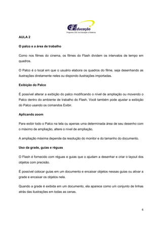 Programa CIEE de Educação a Distância
6
AULA 2
O palco e a área de trabalho
Como nos filmes do cinema, os filmes do Flash dividem os intervalos de tempo em
quadros.
O Palco é o local em que o usuário elabora os quadros do filme, seja desenhando as
ilustrações diretamente neles ou dispondo ilustrações importadas.
Exibição do Palco
É possível alterar a exibição do palco modificando o nível de ampliação ou movendo o
Palco dentro do ambiente de trabalho do Flash. Você também pode ajustar a exibição
do Palco usando os comandos Exibir.
Aplicando zoom
Para exibir todo o Palco na tela ou apenas uma determinada área de seu desenho com
o máximo de ampliação, altere o nível de ampliação.
A ampliação máxima depende da resolução do monitor e do tamanho do documento.
Uso da grade, guias e réguas
O Flash é fornecido com réguas e guias que o ajudam a desenhar e criar o layout dos
objetos com precisão.
É possível colocar guias em um documento e encaixar objetos nessas guias ou ativar a
grade e encaixar os objetos nela.
Quando a grade é exibida em um documento, ela aparece como um conjunto de linhas
atrás das ilustrações em todas as cenas.
 