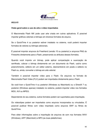 Programa CIEE de Educação a Distância
60
AULA 8
Visão geral sobre o uso de arte e vídeo importados
O Macromedia Flash MX pode usar arte criada em outros aplicativos. É possível
importar gráficos vetoriais e bitmaps em diversos formatos de arquivo.
Se o QuickTime 4 ou posterior estiver instalado no sistema, você poderá importar
formatos de vetores ou bitmaps adicionais.
É possível importar arquivos do FreeHand (versão 10 ou posterior) e arquivos PNG do
Fireworks diretamente para o Flash, preservando os atributos desses formatos.
Quando você importa um bitmap, pode aplicar compactação e suavização de
serrilhado, colocar o bitmap diretamente em um documento do Flash, usá-lo como
preenchimento, editá-lo em um editor externo, desmembrá-lo em pixels e editá-lo no
Flash ou, ainda, converter o bitmap em arte vetorial.
Também é possível importar vídeo para o Flash. Os arquivos no formato do
Macromedia Flash Video (FLV) podem ser importados diretamente para o Flash.
Se você tiver o QuickTime 4 ou posterior (Windows ou Macintosh) ou o DirextX 7 ou
posterior (Windows apenas) instalado no sistema, poderá importar vídeo nos formatos
MOV, AVI ou MPEG.
Dependendo do seu sistema, outros formatos podem ser suportados para importação.
Os videoclipes podem ser importados como arquivos incorporados ou vinculados. É
possível publicar filmes com vídeo importado como arquivos SWF ou filmes do
QuickTime.
Para obter informações sobre a importação de arquivos de som nos formatos WAV
(Windows), AIFF (Macintosh) e MP3 (as duas plataformas).
 