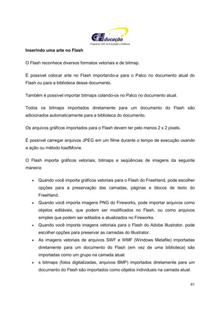 Programa CIEE de Educação a Distância
61
Inserindo uma arte no Flash
O Flash reconhece diversos formatos vetoriais e de bitmap.
É possível colocar arte no Flash importando-a para o Palco no documento atual do
Flash ou para a biblioteca desse documento.
Também é possível importar bitmaps colando-os no Palco no documento atual.
Todos os bitmaps importados diretamente para um documento do Flash são
adicionados automaticamente para a biblioteca do documento.
Os arquivos gráficos importados para o Flash devem ter pelo menos 2 x 2 pixels.
É possível carregar arquivos JPEG em um filme durante o tempo de execução usando
a ação ou método loadMovie.
O Flash importa gráficos vetoriais, bitmaps e seqüências de imagens da seguinte
maneira:
• Quando você importa gráficos vetoriais para o Flash do FreeHand, pode escolher
opções para a preservação das camadas, páginas e blocos de texto do
FreeHand.
• Quando você importa imagens PNG do Fireworks, pode importar arquivos como
objetos editáveis, que podem ser modificados no Flash, ou como arquivos
simples que podem ser editados e atualizados no Fireworks.
• Quando você importa imagens vetoriais para o Flash do Adobe Illustrator, pode
escolher opções para preservar as camadas do Illustrator.
• As imagens vetoriais de arquivos SWF e WMF (Windows Metafile) importadas
diretamente para um documento do Flash (em vez de uma biblioteca) são
importadas como um grupo na camada atual.
• s bitmaps (fotos digitalizadas, arquivos BMP) importados diretamente para um
documento do Flash são importados como objetos individuais na camada atual.
 