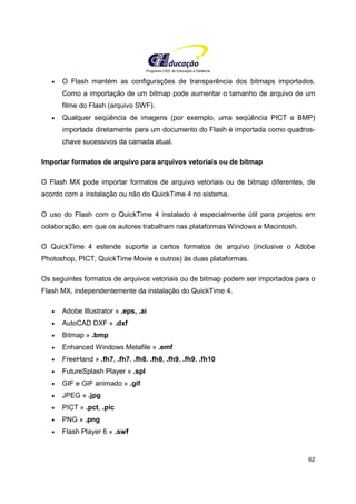 Programa CIEE de Educação a Distância
62
• O Flash mantém as configurações de transparência dos bitmaps importados.
Como a importação de um bitmap pode aumentar o tamanho de arquivo de um
filme do Flash (arquivo SWF).
• Qualquer seqüência de imagens (por exemplo, uma seqüência PICT e BMP)
importada diretamente para um documento do Flash é importada como quadros-
chave sucessivos da camada atual.
Importar formatos de arquivo para arquivos vetoriais ou de bitmap
O Flash MX pode importar formatos de arquivo vetoriais ou de bitmap diferentes, de
acordo com a instalação ou não do QuickTime 4 no sistema.
O uso do Flash com o QuickTime 4 instalado é especialmente útil para projetos em
colaboração, em que os autores trabalham nas plataformas Windows e Macintosh.
O QuickTime 4 estende suporte a certos formatos de arquivo (inclusive o Adobe
Photoshop, PICT, QuickTime Movie e outros) às duas plataformas.
Os seguintes formatos de arquivos vetoriais ou de bitmap podem ser importados para o
Flash MX, independentemente da instalação do QuickTime 4.
• Adobe Illustrator » .eps, .ai
• AutoCAD DXF » .dxf
• Bitmap » .bmp
• Enhanced Windows Metafile » .emf
• FreeHand » .fh7, .fh7, .fh8, .fh8, .fh9, .fh9, .fh10
• FutureSplash Player » .spl
• GIF e GIF animado » .gif
• JPEG » .jpg
• PICT » .pct, .pic
• PNG » .png
• Flash Player 6 » .swf
 