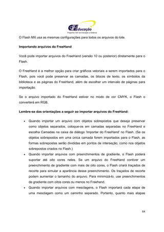 Programa CIEE de Educação a Distância
64
O Flash MX usa as mesmas configurações para todos os arquivos do lote.
Importando arquivos do FreeHand
Você pode importar arquivos do FreeHand (versão 10 ou posterior) diretamente para o
Flash.
O FreeHand é a melhor opção para criar gráficos vetoriais a serem importados para o
Flash, pois você pode preservar as camadas, os blocos de texto, os símbolos da
biblioteca e as páginas do FreeHand, além de escolher um intervalo de páginas para
importação.
Se o arquivo importado do FreeHand estiver no modo de cor CMYK, o Flash o
converterá em RGB.
Lembre-se das orientações a seguir ao importar arquivos do FreeHand:
• Quando importar um arquivo com objetos sobrepostos que deseja preservar
como objetos separados, coloque-os em camadas separadas no FreeHand e
escolha Camadas na caixa de diálogo 'Importar do FreeHand' no Flash. (Se os
objetos sobrepostos em uma única camada forem importados para o Flash, as
formas sobrepostas serão divididas em pontos de interseção, como nos objetos
sobrepostos criados no Flash.)
• Quando importar arquivos com preenchimentos de gradiente, o Flash poderá
suportar até oito cores neles. Se um arquivo do FreeHand contiver um
preenchimento de gradiente com mais de oito cores, o Flash criará traçados de
recorte para simular a aparência desse preenchimento. Os traçados de recorte
podem aumentar o tamanho do arquivo. Para minimizá-lo, use preenchimentos
de gradiente com oitos cores ou menos no Freehand.
• Quando importar arquivos com mesclagens, o Flash importará cada etapa de
uma mesclagem como um caminho separado. Portanto, quanto mais etapas
 