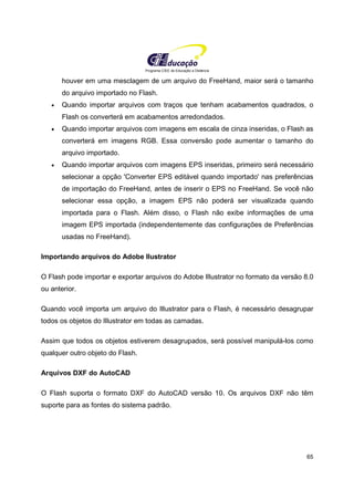 Programa CIEE de Educação a Distância
65
houver em uma mesclagem de um arquivo do FreeHand, maior será o tamanho
do arquivo importado no Flash.
• Quando importar arquivos com traços que tenham acabamentos quadrados, o
Flash os converterá em acabamentos arredondados.
• Quando importar arquivos com imagens em escala de cinza inseridas, o Flash as
converterá em imagens RGB. Essa conversão pode aumentar o tamanho do
arquivo importado.
• Quando importar arquivos com imagens EPS inseridas, primeiro será necessário
selecionar a opção 'Converter EPS editável quando importado' nas preferências
de importação do FreeHand, antes de inserir o EPS no FreeHand. Se você não
selecionar essa opção, a imagem EPS não poderá ser visualizada quando
importada para o Flash. Além disso, o Flash não exibe informações de uma
imagem EPS importada (independentemente das configurações de Preferências
usadas no FreeHand).
Importando arquivos do Adobe Ilustrator
O Flash pode importar e exportar arquivos do Adobe Illustrator no formato da versão 8.0
ou anterior.
Quando você importa um arquivo do Illustrator para o Flash, é necessário desagrupar
todos os objetos do Illustrator em todas as camadas.
Assim que todos os objetos estiverem desagrupados, será possível manipulá-los como
qualquer outro objeto do Flash.
Arquivos DXF do AutoCAD
O Flash suporta o formato DXF do AutoCAD versão 10. Os arquivos DXF não têm
suporte para as fontes do sistema padrão.
 