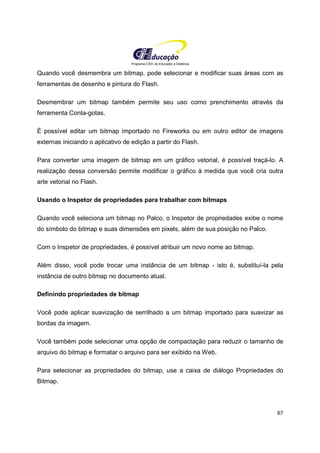 Programa CIEE de Educação a Distância
67
Quando você desmembra um bitmap, pode selecionar e modificar suas áreas com as
ferramentas de desenho e pintura do Flash.
Desmembrar um bitmap também permite seu uso como prenchimento através da
ferramenta Conta-gotas.
É possível editar um bitmap importado no Fireworks ou em outro editor de imagens
externas iniciando o aplicativo de edição a partir do Flash.
Para converter uma imagem de bitmap em um gráfico vetorial, é possível traçá-lo. A
realização dessa conversão permite modificar o gráfico à medida que você cria outra
arte vetorial no Flash.
Usando o Inspetor de propriedades para trabalhar com bitmaps
Quando você seleciona um bitmap no Palco, o Inspetor de propriedades exibe o nome
do símbolo do bitmap e suas dimensões em pixels, além de sua posição no Palco.
Com o Inspetor de propriedades, é possível atribuir um novo nome ao bitmap.
Além disso, você pode trocar uma instância de um bitmap - isto é, substituí-la pela
instância de outro bitmap no documento atual.
Definindo propriedades de bitmap
Você pode aplicar suavização de serrilhado a um bitmap importado para suavizar as
bordas da imagem.
Você também pode selecionar uma opção de compactação para reduzir o tamanho de
arquivo do bitmap e formatar o arquivo para ser exibido na Web.
Para selecionar as propriedades do bitmap, use a caixa de diálogo Propriedades do
Bitmap.
 