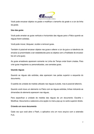 Programa CIEE de Educação a Distância
7
Você pode encaixar objetos na grade e modificar o tamanho da grade e a cor da linha
da grade.
Uso das guias
Você pode arrastar as guias verticais e horizontais das réguas para o Palco quando as
réguas forem exibidas.
Você pode mover, bloquear, ocultar e remover guias.
Também é possível encaixar objetos nas guias e alterar a cor da guia e a tolerância de
encaixe (a proximidade a ser estabelecida para os objetos com a finalidade de encaixá-
los em uma guia).
As guias arrastáveis aparecem somente na Linha de Tempo onde foram criadas. Para
criar guias irregulares ou personalizadas, use camadas guias.
Usando réguas
Quando as réguas são exibidas, elas aparecem nas partes superior e esquerda do
documento.
O padrão de unidade de medida utilizado nas réguas é pixels, mas é possível alterá-lo.
Quando você move um elemento no Palco com as réguas exibidas, linhas indicando as
dimensões do elemento aparecem nas réguas.
Para especificar a unidade de medida das réguas de um documento: Escolha »
Modificar, Documento e selecione uma opção no menu pop-up no canto superior direito.
Criando um novo documento
Cada vez que você abre o Flash, o aplicativo cria um novo arquivo com a extensão
FLA.
 