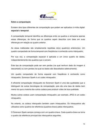 Programa CIEE de Educação a Distância
72
Sobre a compactação
Existem dois tipos diferentes de compactação que podem ser aplicados à mídia digital:
espacial e temporal.
A compactação temporal identifica as diferenças entre os quadros e armazena apenas
essas diferenças, de forma que os quadros sejam descritos com base em suas
diferenças em relação ao quadro anterior.
As áreas inalteradas são simplesmente repetidas do(s) quadro(s) anterior(es). Um
quadro compactado de forma temporal com freqüência é conhecido como interquadro.
Por sua vez, a compactação espacial é aplicada a um único quadro de dados,
independentemente dos quadros que o cercam.
Este tipo de compactação pode ser sem perdas (na qual nenhum dado da imagem é
descartado) ou com perdas (na qual os dados são descartados seletivamente).
Um quadro compactado de forma espacial com freqüência é conhecido como
intraquadro. Sorenson Spark é um codec intraquadro.
A eficiente compactação intraquadro do Sorenson Spark é uma das qualidades que a
distinguem de outras tecnologias de compactação, pois ela uma taxa de dados bem
menor do qua a maioria dos outros codecs para produzir vídeo de boa qualidade.
Muitos outros codecs usam compactação intraquadro; por exemplo, JPEG é um codec
intraquadro.
No entanto, os codecs interquadro também usam intraquadros. Os intraquadros são
utilizados como quadros de referência (quadros-chave) pelos interquadros.
O Sorenson Spark sempre começa com um quadro-chave. Cada quadro-chave se torna
o quadro de referência principal dos interquadros seguintes.
 