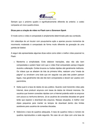 Programa CIEE de Educação a Distância
73
Sempre que o próximo quadro é significativamente diferente do anterior, o codec
compacta um novo quadro-chave.
Dicas para a criação de vídeo no Flash com o Sorenson Spark
O modo como o vídeo é compactado é amplamente determinado pelo seu conteúdo.
Um videoclipe de um locutor com pouquíssima ação e apenas poucos momentos de
movimento moderado é compactado de forma muito diferente da gravação de uma
partida de futebol.
A seguir são apresentadas algumas dicas sobre como obter o melhor vídeo possível no
Flash:
• Mantenha a simplicidade. Evite elaborar transições, elas não são bem
compactadas e podem fazer com que o vídeo final compactado pareça irregular
durante a alteração. Cortes bruscos ou fusões rápidas são geralmente melhores.
Os vídeos que se afastam de trás da primeira trilha, realizam uma "virada de
página" ou envolvem uma bola que em seguida voa pela tela podem parecer
legais, mas geralmente não são tão bem compactados e devem ser usados com
parcimônia.
• Saiba qual é a taxa de dados do seu público. Quando você transmite vídeo pela
Internet, deve produzir arquivos com taxas de dados de intranet menores. Os
usuários que tiverem conexões rápidas com a Internet poderão exibir os arquivos
com pouca ou nenhuma demora. Já os usuários de conexões discadas em geral
terão que esperar o download dos arquivos. Nessas situações, é melhor criar
clipes pequenos para manter os tempos de download dentro dos limites
aceitáveis para usuários de conexões discadas.
• Selecione a taxa de quadros adequada. A taxa de quadros indica o número de
quadros reproduzidos a cada segundo. No caso de um clipe com uma taxa de
 