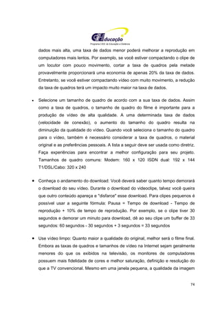 Programa CIEE de Educação a Distância
74
dados mais alta, uma taxa de dados menor poderá melhorar a reprodução em
computadores mais lentos. Por exemplo, se você estiver compactando o clipe de
um locutor com pouco movimento, cortar a taxa de quadros pela metade
provavelmente proporcionará uma economia de apenas 20% da taxa de dados.
Entretanto, se você estiver compactando vídeo com muito movimento, a redução
da taxa de quadros terá um impacto muito maior na taxa de dados.
• Selecione um tamanho de quadro de acordo com a sua taxa de dados. Assim
como a taxa de quadros, o tamanho de quadro do filme é importante para a
produção de vídeo de alta qualidade. A uma determinada taxa de dados
(velocidade de conexão), o aumento do tamanho do quadro resulta na
diminuição da qualidade do vídeo. Quando você seleciona o tamanho do quadro
para o vídeo, também é necessário considerar a taxa de quadros, o material
original e as preferências pessoais. A lista a seguir deve ser usada como diretriz.
Faça experiências para encontrar a melhor configuração para seu projeto.
Tamanhos de quadro comuns: Modem: 160 x 120 ISDN dual: 192 x 144
T1/DSL/Cabo: 320 x 240
• Conheça o andamento do download: Você deverá saber quanto tempo demorará
o download do seu vídeo. Durante o download do videoclipe, talvez você queira
que outro conteúdo apareça e "disfarce" esse download. Para clipes pequenos é
possível usar a seguinte fórmula: Pausa = Tempo de download - Tempo de
reprodução + 10% de tempo de reprodução. Por exemplo, se o clipe tiver 30
segundos e demorar um minuto para download, dê ao seu clipe um buffer de 33
segundos: 60 segundos - 30 segundos + 3 segundos = 33 segundos
• Use vídeo limpo: Quanto maior a qualidade do original, melhor será o filme final.
Embora as taxas de quadros e tamanhos de vídeo na Internet sejam geralmente
menores do que os exibidos na televisão, os monitores de computadores
possuem mais fidelidade de cores e melhor saturação, definição e resolução do
que a TV convencional. Mesmo em uma janela pequena, a qualidade da imagem
 