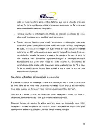 Programa CIEE de Educação a Distância
75
pode ser mais importante para o vídeo digital do que para a televisão analógica
padrão. Os itens e ruídos que dificilmente seriam observados na TV podem ser
extremamente óbvios em um computador.
• Remova o ruído e o entrelaçamento. Depois de capturar o conteúdo do vídeo,
talvez você precise remover o ruído e o entrelaçamento.
• Siga as mesmas diretrizes para o áudio. As mesmas considerações devem ser
observadas para a produção de áudio e vídeo. Para obter uma boa compactação
de áudio, é necessário começar com áudio limpo. Se você estiver codificando
material de um CD, tente gravar o arquivo usando transferência digital direta, em
vez de fazê-lo através da entrada analógica da sua placa de som. A placa de
som introduz uma conversão digital-em-analógica e analógica-em-digital
desnecessária que pode criar ruídos no áudio original. As ferramentas de
transferência digital direta estão disponíveis para as plataformas de PC e Mac.
Se for necessário gravar de uma fonte analógica, use a placa de som de mais
alta qualidade disponível.
Importando videoclipes como arquivos incorporados
É possível incorporar um videoclipe durante sua importação para o Flash. O videoclipe
se torna parte de um filme como um bitmap importado ou um arquivo de arte vetorial.
Você pode publicar um filme com vídeo incorporado como um filme do Flash.
Também é possível publicar um filme com vídeo incorporado como um filme do
QuickTime, com uma trilha do Flash que contém vídeo incorporado.
Qualquer formato de arquivo de vídeo suportado pode ser importado como vídeo
incorporado. A taxa de quadros de um vídeo incorporado pode ser sincronizada para
corresponder à taxa de quadros da Linha de tempo do filme principal.
 