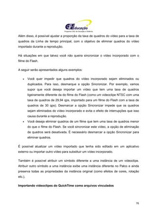 Programa CIEE de Educação a Distância
76
Além disso, é possível ajustar a proporção da taxa de quadros do vídeo para a taxa de
quadros da Linha de tempo principal, com o objetivo de eliminar quadros do vídeo
importado durante a reprodução.
Há situações em que talvez você não queira sincronizar o vídeo incorporado com o
filme do Flash.
A seguir serão apresentados alguns exemplos:
• Você quer impedir que quadros do vídeo incorporado sejam eliminados ou
duplicados. Para isso, desmarque a opção Sincronizar. Por exemplo, vamos
supor que você deseja importar um vídeo que tem uma taxa de quadros
ligeiramente diferente da do filme do Flash (como um videoclipe NTSC com uma
taxa de quadros de 29,94 qps, importado para um filme do Flash com a taxa de
quadros de 30 qps). Desmarcar a opção Sincronizar impede que os quadros
sejam eliminados do vídeo incorporado e evita o efeito de interrupções que isso
causa durante a reprodução.
• Você deseja eliminar quadros de um filme que tem uma taxa de quadros menor
do que o filme do Flash. Se você sincronizar este vídeo, a opção de eliminação
de quadros será desativada. É necessário desmarcar a opção Sincronizar para
eliminar quadros.
É possível atualizar um vídeo importado que tenha sido editado em um aplicativo
externo ou importar outro vídeo para substituir um vídeo incorporado.
Também é possível atribuir um símbolo diferente a uma instância de um videoclipe.
Atribuir outro símbolo a uma instância exibe uma instância diferente no Palco e ainda
preserva todas as propriedades da instância original (como efeitos de cores, rotação
etc.).
Importando videoclipes do QuickTime como arquivos vinculados
 