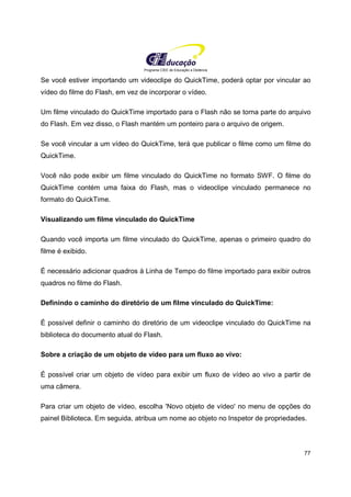 Programa CIEE de Educação a Distância
77
Se você estiver importando um videoclipe do QuickTime, poderá optar por vincular ao
vídeo do filme do Flash, em vez de incorporar o vídeo.
Um filme vinculado do QuickTime importado para o Flash não se torna parte do arquivo
do Flash. Em vez disso, o Flash mantém um ponteiro para o arquivo de origem.
Se você vincular a um vídeo do QuickTime, terá que publicar o filme como um filme do
QuickTime.
Você não pode exibir um filme vinculado do QuickTime no formato SWF. O filme do
QuickTime contém uma faixa do Flash, mas o videoclipe vinculado permanece no
formato do QuickTime.
Visualizando um filme vinculado do QuickTime
Quando você importa um filme vinculado do QuickTime, apenas o primeiro quadro do
filme é exibido.
É necessário adicionar quadros à Linha de Tempo do filme importado para exibir outros
quadros no filme do Flash.
Definindo o caminho do diretório de um filme vinculado do QuickTime:
É possível definir o caminho do diretório de um videoclipe vinculado do QuickTime na
biblioteca do documento atual do Flash.
Sobre a criação de um objeto de vídeo para um fluxo ao vivo:
É possível criar um objeto de vídeo para exibir um fluxo de vídeo ao vivo a partir de
uma câmera.
Para criar um objeto de vídeo, escolha 'Novo objeto de vídeo' no menu de opções do
painel Biblioteca. Em seguida, atribua um nome ao objeto no Inspetor de propriedades.
 