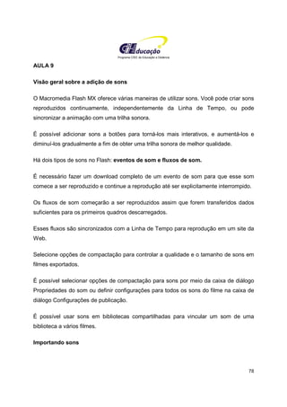 Programa CIEE de Educação a Distância
78
AULA 9
Visão geral sobre a adição de sons
O Macromedia Flash MX oferece várias maneiras de utilizar sons. Você pode criar sons
reproduzidos continuamente, independentemente da Linha de Tempo, ou pode
sincronizar a animação com uma trilha sonora.
É possível adicionar sons a botões para torná-los mais interativos, e aumentá-los e
diminuí-los gradualmente a fim de obter uma trilha sonora de melhor qualidade.
Há dois tipos de sons no Flash: eventos de som e fluxos de som.
É necessário fazer um download completo de um evento de som para que esse som
comece a ser reproduzido e continue a reprodução até ser explicitamente interrompido.
Os fluxos de som começarão a ser reproduzidos assim que forem transferidos dados
suficientes para os primeiros quadros descarregados.
Esses fluxos são sincronizados com a Linha de Tempo para reprodução em um site da
Web.
Selecione opções de compactação para controlar a qualidade e o tamanho de sons em
filmes exportados.
É possível selecionar opções de compactação para sons por meio da caixa de diálogo
Propriedades do som ou definir configurações para todos os sons do filme na caixa de
diálogo Configurações de publicação.
É possível usar sons em bibliotecas compartilhadas para vincular um som de uma
biblioteca a vários filmes.
Importando sons
 
