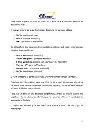 Programa CIEE de Educação a Distância
79
Para inserir arquivos de som no Flash, importe-os para a biblioteca referente ao
documento atual.
É possível importar os seguintes formatos de arquivo de som para o Flash:
• WAV » (somente Windows)
• AIFF » (somente Macintosh)
• MP3 » (Windows ou Macintosh)
Se o QuickTime 4 ou posterior estiver instalado no sistema, você poderá importar esses
formatos de som adicionais:
• AIFF » (Windows ou Macintosh)
• Sound Designer II » (somente Macintosh)
• Filmes QuickTime, somente som » (Windows ou Macintosh)
• Sun AU » (Windows ou Macintosh)
• Sons System 7 » (somente Macintosh)
• WAV » (Windows ou Macintosh)
O Flash armazena os sons na Biblioteca juntamente com os bitmaps e símbolos.
Como nos símbolos gráficos, basta uma cópia de um arquivo de som para utilizá-lo de
várias maneiras no filme. Se desejar compartilhar sons entre filmes do Flash, inclua os
sons em bibliotecas compartilhadas.
Para usar um som em uma biblioteca compartilhada, atribua ao arquivo de som uma
seqüência de caracteres de identificação na caixa de diálogo Propriedades de
Vinculação de Símbolo.
O identificador também pode ser usado para acessar o som como um objeto no
ActionScript.
 