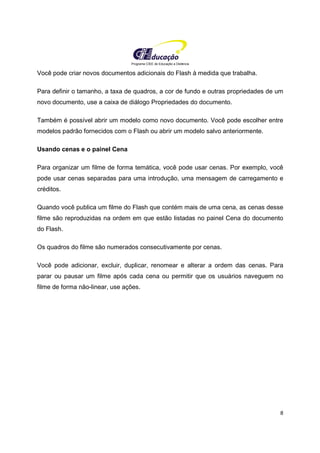 Programa CIEE de Educação a Distância
8
Você pode criar novos documentos adicionais do Flash à medida que trabalha.
Para definir o tamanho, a taxa de quadros, a cor de fundo e outras propriedades de um
novo documento, use a caixa de diálogo Propriedades do documento.
Também é possível abrir um modelo como novo documento. Você pode escolher entre
modelos padrão fornecidos com o Flash ou abrir um modelo salvo anteriormente.
Usando cenas e o painel Cena
Para organizar um filme de forma temática, você pode usar cenas. Por exemplo, você
pode usar cenas separadas para uma introdução, uma mensagem de carregamento e
créditos.
Quando você publica um filme do Flash que contém mais de uma cena, as cenas desse
filme são reproduzidas na ordem em que estão listadas no painel Cena do documento
do Flash.
Os quadros do filme são numerados consecutivamente por cenas.
Você pode adicionar, excluir, duplicar, renomear e alterar a ordem das cenas. Para
parar ou pausar um filme após cada cena ou permitir que os usuários naveguem no
filme de forma não-linear, use ações.
 