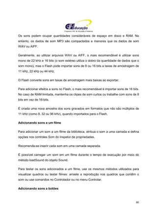 Programa CIEE de Educação a Distância
80
Os sons podem ocupar quantidades consideráveis de espaço em disco e RAM. No
entanto, os dados de som MP3 são compactados e menores que os dados de som
WAV ou AIFF.
Geralmente, ao utilizar arquivos WAV ou AIFF, o mais recomendável é utilizar sons
mono de 22 kHz e 16 bits (o som estéreo utiliza o dobro da quantidade de dados que o
som mono), mas o Flash pode importar sons de 8 ou 16 bits a taxas de amostragem de
11 kHz, 22 kHz ou 44 kHz.
O Flash converte sons em taxas de amostragem mais baixas ao exportar.
Para adicionar efeitos a sons no Flash, o mais recomendável é importar sons de 16 bits.
No caso de RAM limitada, mantenha os clipes de som curtos ou trabalhe com sons de 8
bits em vez de 16-bits.
É criada uma nova amostra dos sons gravados em formatos que não são múltiplos de
11 kHz (como 8, 32 ou 96 kHz), quando importados para o Flash.
Adicionando sons a um filme
Para adicionar um som a um filme da biblioteca, atribua o som a uma camada e defina
opções nos controles Som do Inspetor de propriedades.
Recomenda-se inserir cada som em uma camada separada.
É possível carregar um som em um filme durante o tempo de execução por meio do
método loadSound do objeto Sound.
Para testar os sons adicionados a um filme, use os mesmos métodos utilizados para
visualizar quadros ou testar filmes: arraste a reprodução nos quadros que contêm o
som ou use comandos no Controlador ou no menu Controlar.
Adicionando sons a botões
 