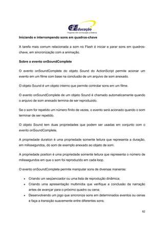 Programa CIEE de Educação a Distância
82
Iniciando e interrompendo sons em quadros-chave
A tarefa mais comum relacionada a som no Flash é iniciar e parar sons em quadros-
chave, em sincronização com a animação.
Sobre o evento onSoundComplete
O evento onSoundComplete do objeto Sound do ActionScript permite acionar um
evento em um filme com base na conclusão de um arquivo de som anexado.
O objeto Sound é um objeto interno que permite controlar sons em um filme.
O evento onSoundComplete de um objeto Sound é chamado automaticamente quando
o arquivo de som anexado termina de ser reproduzido.
Se o som for repetido um número finito de vezes, o evento será acionado quando o som
terminar de ser repetido.
O objeto Sound tem duas propriedades que podem ser usadas em conjunto com o
evento onSoundComplete.
A propriedade duration é uma propriedade somente leitura que representa a duração,
em milissegundos, do som de exemplo anexado ao objeto de som.
A propriedade position é uma propriedade somente leitura que representa o número de
milissegundos em que o som foi reproduzido em cada loop.
O evento onSoundComplete permite manipular sons de diversas maneiras:
• Criando um seqüenciador ou uma lista de reprodução dinâmica;
• Criando uma apresentação multimídia que verifique a conclusão da narração
antes de avançar para o próximo quadro ou cena;
• Desenvolvendo um jogo que sincronize sons em determinados eventos ou cenas
e faça a transição suavemente entre diferentes sons;
 