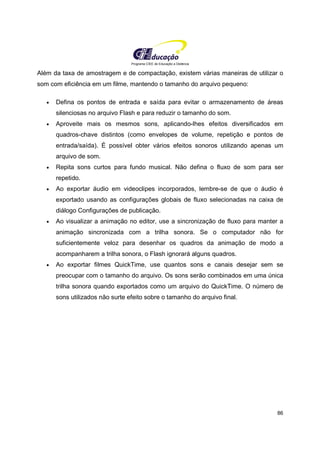 Programa CIEE de Educação a Distância
86
Além da taxa de amostragem e de compactação, existem várias maneiras de utilizar o
som com eficiência em um filme, mantendo o tamanho do arquivo pequeno:
• Defina os pontos de entrada e saída para evitar o armazenamento de áreas
silenciosas no arquivo Flash e para reduzir o tamanho do som.
• Aproveite mais os mesmos sons, aplicando-lhes efeitos diversificados em
quadros-chave distintos (como envelopes de volume, repetição e pontos de
entrada/saída). É possível obter vários efeitos sonoros utilizando apenas um
arquivo de som.
• Repita sons curtos para fundo musical. Não defina o fluxo de som para ser
repetido.
• Ao exportar áudio em videoclipes incorporados, lembre-se de que o áudio é
exportado usando as configurações globais de fluxo selecionadas na caixa de
diálogo Configurações de publicação.
• Ao visualizar a animação no editor, use a sincronização de fluxo para manter a
animação sincronizada com a trilha sonora. Se o computador não for
suficientemente veloz para desenhar os quadros da animação de modo a
acompanharem a trilha sonora, o Flash ignorará alguns quadros.
• Ao exportar filmes QuickTime, use quantos sons e canais desejar sem se
preocupar com o tamanho do arquivo. Os sons serão combinados em uma única
trilha sonora quando exportados como um arquivo do QuickTime. O número de
sons utilizados não surte efeito sobre o tamanho do arquivo final.
 