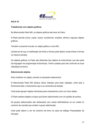 Programa CIEE de Educação a Distância
87
AULA 10
Trabalhando com objetos gráficos
No Macromedia Flash MX, os objetos gráficos são itens do Palco.
O Flash permite mover, copiar, excluir, transformar, empilhar, alinhar e agrupar objetos
gráficos.
Também é possível vincular um objeto gráfico a uma URL.
Lembre-se de que a modificação de linhas e formas pode alterar outras linhas e formas
na mesma camada.
Os objetos gráficos no Flash são diferentes dos objetos do ActionScript, que são parte
da linguagem de programação ActionScript. Tenha cuidado para não confundir as duas
utilizações do termo.
Selecionando objetos
Para modificar um objeto, primeiro é necessário selecioná-lo.
O Macromedia Flash MX oferece vários métodos para fazer seleções, entre eles a
ferramenta Seta, a ferramenta Laço e os comandos de teclado.
Você pode agrupar objetos individuais para manipulá-los como um único objeto.
O Flash destaca objetos e traços que foram selecionados com um padrão de pontos.
Os grupos selecionados são destacados com caixas delimitadoras na cor usada no
contorno da camada que contém o grupo selecionado.
Você pode alterar a cor do contorno da linha na caixa de diálogo Propriedades da
Camada.
 