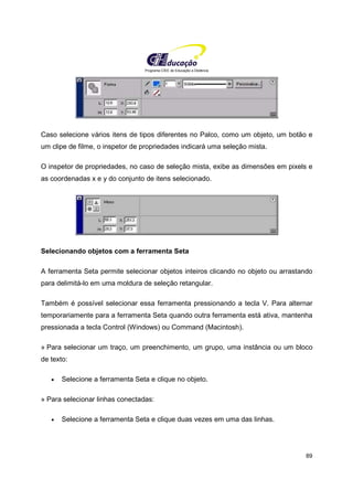 Programa CIEE de Educação a Distância
89
Caso selecione vários itens de tipos diferentes no Palco, como um objeto, um botão e
um clipe de filme, o inspetor de propriedades indicará uma seleção mista.
O inspetor de propriedades, no caso de seleção mista, exibe as dimensões em pixels e
as coordenadas x e y do conjunto de itens selecionado.
Selecionando objetos com a ferramenta Seta
A ferramenta Seta permite selecionar objetos inteiros clicando no objeto ou arrastando
para delimitá-lo em uma moldura de seleção retangular.
Também é possível selecionar essa ferramenta pressionando a tecla V. Para alternar
temporariamente para a ferramenta Seta quando outra ferramenta está ativa, mantenha
pressionada a tecla Control (Windows) ou Command (Macintosh).
» Para selecionar um traço, um preenchimento, um grupo, uma instância ou um bloco
de texto:
• Selecione a ferramenta Seta e clique no objeto.
» Para selecionar linhas conectadas:
• Selecione a ferramenta Seta e clique duas vezes em uma das linhas.
 