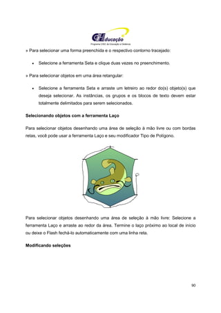 Programa CIEE de Educação a Distância
90
» Para selecionar uma forma preenchida e o respectivo contorno tracejado:
• Selecione a ferramenta Seta e clique duas vezes no preenchimento.
» Para selecionar objetos em uma área retangular:
• Selecione a ferramenta Seta e arraste um letreiro ao redor do(s) objeto(s) que
deseja selecionar. As instâncias, os grupos e os blocos de texto devem estar
totalmente delimitados para serem selecionados.
Selecionando objetos com a ferramenta Laço
Para selecionar objetos desenhando uma área de seleção à mão livre ou com bordas
retas, você pode usar a ferramenta Laço e seu modificador Tipo de Polígono.
Para selecionar objetos desenhando uma área de seleção à mão livre: Selecione a
ferramenta Laço e arraste ao redor da área. Termine o laço próximo ao local de início
ou deixe o Flash fechá-lo automaticamente com uma linha reta.
Modificando seleções
 