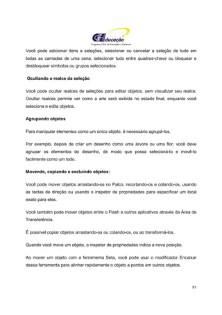 Programa CIEE de Educação a Distância
91
Você pode adicionar itens a seleções, selecionar ou cancelar a seleção de tudo em
todas as camadas de uma cena, selecionar tudo entre quadros-chave ou bloquear e
desbloquear símbolos ou grupos selecionados.
Ocultando o realce da seleção
Você pode ocultar realces de seleções para editar objetos, sem visualizar seu realce.
Ocultar realces permite ver como a arte será exibida no estado final, enquanto você
seleciona e edita objetos.
Agrupando objetos
Para manipular elementos como um único objeto, é necessário agrupá-los.
Por exemplo, depois de criar um desenho como uma árvore ou uma flor, você deve
agrupar os elementos do desenho, de modo que possa selecioná-lo e movê-lo
facilmente como um todo.
Movendo, copiando e excluindo objetos:
Você pode mover objetos arrastando-os no Palco, recortando-os e colando-os, usando
as teclas de direção ou usando o inspetor de propriedades para especificar um local
exato para eles.
Você também pode mover objetos entre o Flash e outros aplicativos através da Área de
Transferência.
É possível copiar objetos arrastando-os ou colando-os, ou ao transformá-los.
Quando você move um objeto, o inspetor de propriedades indica a nova posição.
Ao mover um objeto com a ferramenta Seta, você pode usar o modificador Encaixar
dessa ferramenta para alinhar rapidamente o objeto a pontos em outros objetos.
 