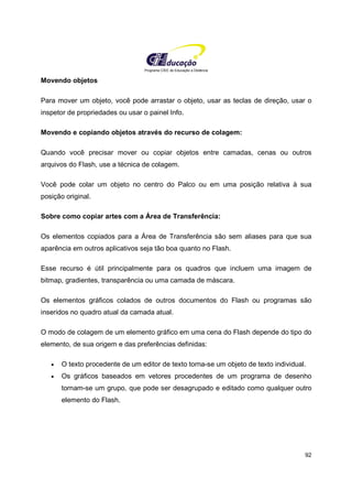 Programa CIEE de Educação a Distância
92
Movendo objetos
Para mover um objeto, você pode arrastar o objeto, usar as teclas de direção, usar o
inspetor de propriedades ou usar o painel Info.
Movendo e copiando objetos através do recurso de colagem:
Quando você precisar mover ou copiar objetos entre camadas, cenas ou outros
arquivos do Flash, use a técnica de colagem.
Você pode colar um objeto no centro do Palco ou em uma posição relativa à sua
posição original.
Sobre como copiar artes com a Área de Transferência:
Os elementos copiados para a Área de Transferência são sem aliases para que sua
aparência em outros aplicativos seja tão boa quanto no Flash.
Esse recurso é útil principalmente para os quadros que incluem uma imagem de
bitmap, gradientes, transparência ou uma camada de máscara.
Os elementos gráficos colados de outros documentos do Flash ou programas são
inseridos no quadro atual da camada atual.
O modo de colagem de um elemento gráfico em uma cena do Flash depende do tipo do
elemento, de sua origem e das preferências definidas:
• O texto procedente de um editor de texto torna-se um objeto de texto individual.
• Os gráficos baseados em vetores procedentes de um programa de desenho
tornam-se um grupo, que pode ser desagrupado e editado como qualquer outro
elemento do Flash.
 