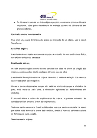 Programa CIEE de Educação a Distância
93
• Os bitmaps tornam-se um único objeto agrupado, exatamente como os bitmaps
importados. Você pode desmembrar os bitmaps colados ou convertê-los em
gráficos vetoriais.
Copiando objetos transformados
Para criar uma cópia dimensionada, girada ou inclinada de um objeto, use o painel
Transformar.
Excluindo objetos
A exclusão de um objeto remove-o do arquivo. A exclusão de uma instância do Palco
não exclui o símbolo da biblioteca.
Empilhando objetos
O Flash empilha objetos dentro de uma camada com base na ordem de criação dos
mesmos, posicionando o objeto criado por último no topo da pilha.
A seqüência de empilhamento de objetos determina o modo de exibição dos mesmos
quando estiverem se sobrepondo.
Linhas e formas desenhadas sempre são exibidas abaixo de grupos e símbolos da
pilha. Para movê-las para cima, é necessário agrupá-las ou transformá-las em
símbolos.
É possível alterar a ordem de empilhamento de objetos, a qualquer momento. As
camadas também afetam a ordem de empilhamento.
Tudo que existir na camada 2 será exibido sobre tudo que existir na camada 1 e assim
por diante. Para modificar a ordem das camadas, arraste o nome da camada na Linha
de Tempo para outra posição.
Transformando objetos
 