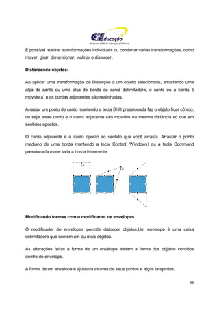 Programa CIEE de Educação a Distância
95
É possível realizar transformações individuais ou combinar várias transformações, como
mover, girar, dimensionar, inclinar e distorcer.
Distorcendo objetos:
Ao aplicar uma transformação de Distorção a um objeto selecionado, arrastando uma
alça de canto ou uma alça de borda da caixa delimitadora, o canto ou a borda é
movido(a) e as bordas adjacentes são realinhadas.
Arrastar um ponto de canto mantendo a tecla Shift pressionada faz o objeto ficar cônico,
ou seja, esse canto e o canto adjacente são movidos na mesma distância só que em
sentidos opostos.
O canto adjacente é o canto oposto ao sentido que você arrasta. Arrastar o ponto
mediano de uma borda mantendo a tecla Control (Windows) ou a tecla Command
pressionada move toda a borda livremente.
Modificando formas com o modificador de envelopes
O modificador de envelopes permite distorcer objetos.Um envelope é uma caixa
delimitadora que contém um ou mais objetos.
As alterações feitas à forma de um envelope afetam a forma dos objetos contidos
dentro do envelope.
A forma de um envelope é ajustada através de seus pontos e alças tangentes.
 