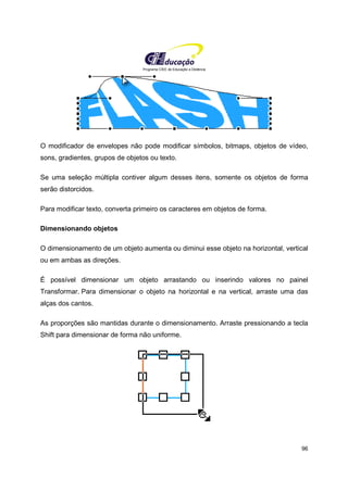 Programa CIEE de Educação a Distância
96
O modificador de envelopes não pode modificar símbolos, bitmaps, objetos de vídeo,
sons, gradientes, grupos de objetos ou texto.
Se uma seleção múltipla contiver algum desses itens, somente os objetos de forma
serão distorcidos.
Para modificar texto, converta primeiro os caracteres em objetos de forma.
Dimensionando objetos
O dimensionamento de um objeto aumenta ou diminui esse objeto na horizontal, vertical
ou em ambas as direções.
É possível dimensionar um objeto arrastando ou inserindo valores no painel
Transformar. Para dimensionar o objeto na horizontal e na vertical, arraste uma das
alças dos cantos.
As proporções são mantidas durante o dimensionamento. Arraste pressionando a tecla
Shift para dimensionar de forma não uniforme.
 