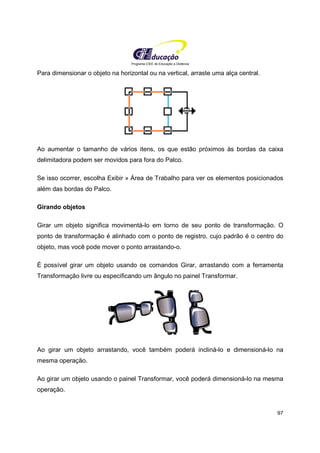 Programa CIEE de Educação a Distância
97
Para dimensionar o objeto na horizontal ou na vertical, arraste uma alça central.
Ao aumentar o tamanho de vários itens, os que estão próximos às bordas da caixa
delimitadora podem ser movidos para fora do Palco.
Se isso ocorrer, escolha Exibir » Área de Trabalho para ver os elementos posicionados
além das bordas do Palco.
Girando objetos
Girar um objeto significa movimentá-lo em torno de seu ponto de transformação. O
ponto de transformação é alinhado com o ponto de registro, cujo padrão é o centro do
objeto, mas você pode mover o ponto arrastando-o.
É possível girar um objeto usando os comandos Girar, arrastando com a ferramenta
Transformação livre ou especificando um ângulo no painel Transformar.
Ao girar um objeto arrastando, você também poderá incliná-lo e dimensioná-lo na
mesma operação.
Ao girar um objeto usando o painel Transformar, você poderá dimensioná-lo na mesma
operação.
 