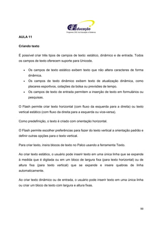 Programa CIEE de Educação a Distância
99
AULA 11
Criando texto
É possível criar três tipos de campos de texto: estático, dinâmico e de entrada. Todos
os campos de texto oferecem suporte para Unicode.
• Os campos de texto estático exibem texto que não altera caracteres de forma
dinâmica.
• Os campos de texto dinâmico exibem texto de atualização dinâmica, como
placares esportivos, cotações da bolsa ou previsões de tempo.
• Os campos de texto de entrada permitem a inserção de texto em formulários ou
pesquisas.
O Flash permite criar texto horizontal (com fluxo da esquerda para a direita) ou texto
vertical estático (com fluxo da direita para a esquerda ou vice-versa).
Como predefinição, o texto é criado com orientação horizontal.
O Flash permite escolher preferências para fazer do texto vertical a orientação padrão e
definir outras opções para o texto vertical.
Para criar texto, insira blocos de texto no Palco usando a ferramenta Texto.
Ao criar texto estático, o usuário pode inserir texto em uma única linha que se expande
à medida que é digitada ou em um bloco de largura fixa (para texto horizontal) ou de
altura fixa (para texto vertical) que se expande e insere quebras de linha
automaticamente.
Ao criar texto dinâmico ou de entrada, o usuário pode inserir texto em uma única linha
ou criar um bloco de texto com largura e altura fixas.
 