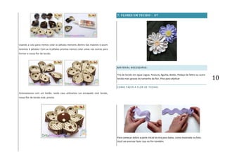 10
Usando a cola pano iremos colar as pétalas menores dentro das maiores e assim
teremos 6 pétalas! Com as 6 pétalas prontas iremos colar umas nas outras para
formar a nossa flor de tecido.
Arrematamos com um botão, neste caso utilizamos um encapado com tecido,
nossa flor de tecido está pronta.
7. FLORES EM TECIDO - 07
MATERIAL NECESSÁRIO:
Tira de tecido em zigue-zague, Tesoura, Agulha, Botão, Pedaço de feltro ou outro
tecido mais grosso do tamanho da flor, Pino para abotoar
COMO FAZER A FLOR DE TECIDO:
Para começar dobre a parte inicial da tira para baixo, como mostrado na foto.
Você vai precisar fazer isso no fim também
 