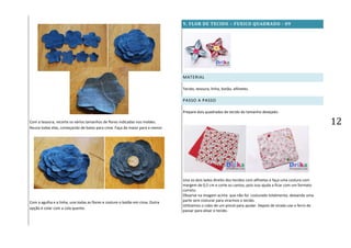 12Com a tesoura, recorte os vários tamanhos de flores indicadas nos moldes.
Reuna todas elas, começando de baixo para cima. Faça da maior para a menor.
Com a agulha e a linha, una todas as flores e costure o botão em cima. Outra
opção é colar com a cola quente.
9. FLOR DE TECIDO – FUXICO QUADRADO - 09
MATERIAL
Tecido, tesoura, linha, botão, alfinetes.
PASSO A PASSO
Prepare dois quadrados de tecido do tamanho desejado.
Una os dois lados direito dos tecidos com alfinetes e faça uma costura com
margem de 0,5 cm e corte os cantos, pois isso ajuda a ficar com um formato
correto.
Observe na imagem acima que não foi costurado totalmente, deixando uma
parte sem costurar para virarmos o tecido.
Utilizamos o cabo de um pincel para ajudar. Depois de virado use o ferro de
passar para alisar o tecido.
 