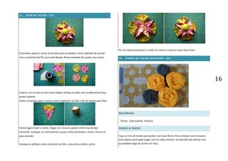 16
11. FLOR DE TECIDO - 011
O primeiro passo é cortar os tecidos para as pétalas. Corte redondo de acordo
com o tamanho de flor que você deseja. Nesse exemplo foi usada uma xícara.
Costure um circulo ao outro para deixar ambos os lados com acabamento.Faça
quatro pétalas
Dobre as bordas para o centro como mostrado na foto e dê um ponto para fixar.
Vamos agora fazer o miolo. Pegue um círculo e passe a linha nas bordas
franzindo. Coloque um enchimento e puxe a linha fechando o miolo. Dê um nó
para prender.
Coloque as pétalas como mostrado na foto, uma ponta sobre a outra
Por fim basta posicionar o miolo no centro e costurar para ficar firme..
12. FLORES DE TECIDO DESFIADO - 012
MATERIAIS
- Tecido, Cola quente, Tesoura
PASSO A PASSO
Faça as tiras de tecido para poder criar suas flores. Para começar use a tesoura,
mas depois você pode rasgar com as mãos mesmo. Vá fazendo isto até ter uma
quantidade legal de tecido em tiras..
 