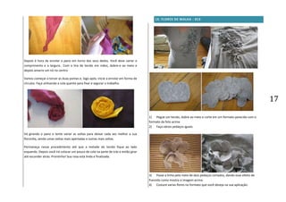 17
Depois é hora de enrolar o pano em torno dos seus dedos. Você deve variar o
comprimento e a largura.. Com a tira de tecido em mãos, dobre-a ao meio e
depois amarre um nó no centro
Vamos começar a torcer as duas pontas e, logo após, inicie a enrolar em forma de
círculos. Faça utilizando a cola quente para fixar e segurar o trabalho.
Vá girando o pano e tente variar as voltas para deixar cada vez melhor a sua
florzinha, sendo umas voltas mais apertadas e outras mais soltas.
Permaneça nesse procedimento até que a metade do tecido fique ao lado
esquerdo. Depois você irá colocar um pouco de cola na parte de trás e então girar
até esconder atrás. Prontinho! Sua rosa está linda e finalizada.
13. FLORES DE MALHA - 013
1) Pegue um tecido, dobre ao meio e corte em um formato parecido com o
formato da foto acima
2) Faça vários pedaços iguais.
3) Passe a linha pelo meio de dois pedaços cortados, dando esse efeito de
franzido como mostra a imagem acima.
4) Costure varias flores no formato que você deseja na sua aplicação.
 