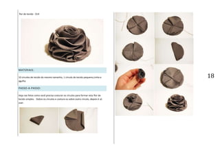 18
flor de tecido - 014
MATERIAIS:
10 círculos de tecido do mesmo tamanho, 1 círculo de tecido pequeno,Linha e
agulha
PASSO-A-PASSO:
Veja nas fotos como você precisa costurar os círculos para formar esta flor de
tecido simples. Dobre os círculos e costure-os sobre outro círculo, depois é só
usar.
 