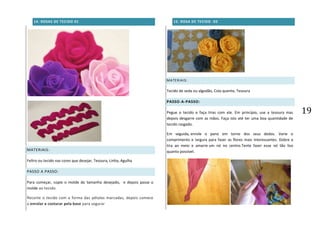 19
14. ROSAS DE TECIDO 01
MATERIAIS:
Feltro ou tecido nas cores que desejar, Tesoura, Linha, Agulha
PASSO A PASSO:
Para começar, copie o molde do tamanho desejado, e depois passe o
molde ao tecido.
Recorte o tecido com a forma das pétalas marcadas, depois comece
a enrolar e costurar pela base para segurar
15. ROSA DE TECIDO -02
MATERIAIS:
Tecido de seda ou algodão, Cola quente, Tesoura
PASSO-A-PASSO:
Pegue o tecido e faça tiras com ele. Em princípio, use a tesoura mas
depois desgarre com as mãos. Faça isto até ter uma boa quantidade de
tecido rasgado.
Em seguida, enrole o pano em torno dos seus dedos. Varie o
comprimento e largura para fazer as flores mais interessantes. Dobre a
tira ao meio e amarre um nó no centro.Tente fazer esse nó tão liso
quanto possível.
 